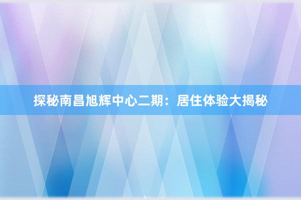 探秘南昌旭辉中心二期：居住体验大揭秘