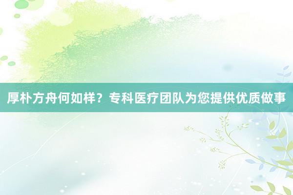 厚朴方舟何如样？专科医疗团队为您提供优质做事