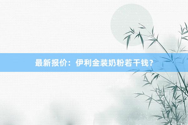 最新报价：伊利金装奶粉若干钱？