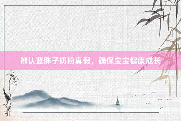 辨认蓝胖子奶粉真假，确保宝宝健康成长
