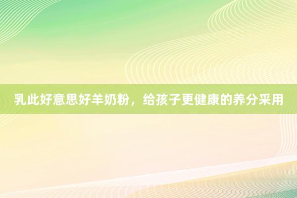 乳此好意思好羊奶粉，给孩子更健康的养分采用