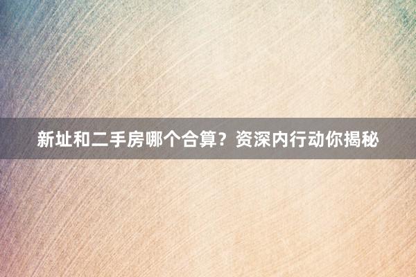 新址和二手房哪个合算？资深内行动你揭秘