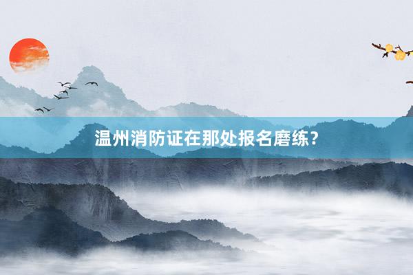 温州消防证在那处报名磨练？